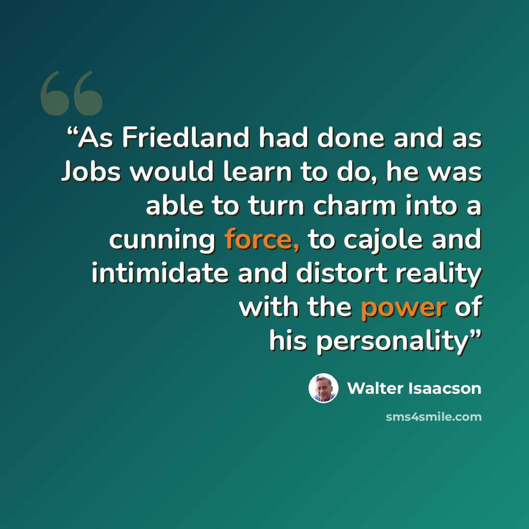 “As Friedland had done and as Jobs would learn to do, he was able to turn charm into a cunning force, to cajole and intimidate and distort reality with the power of his personality” quote by Walter Isaacson