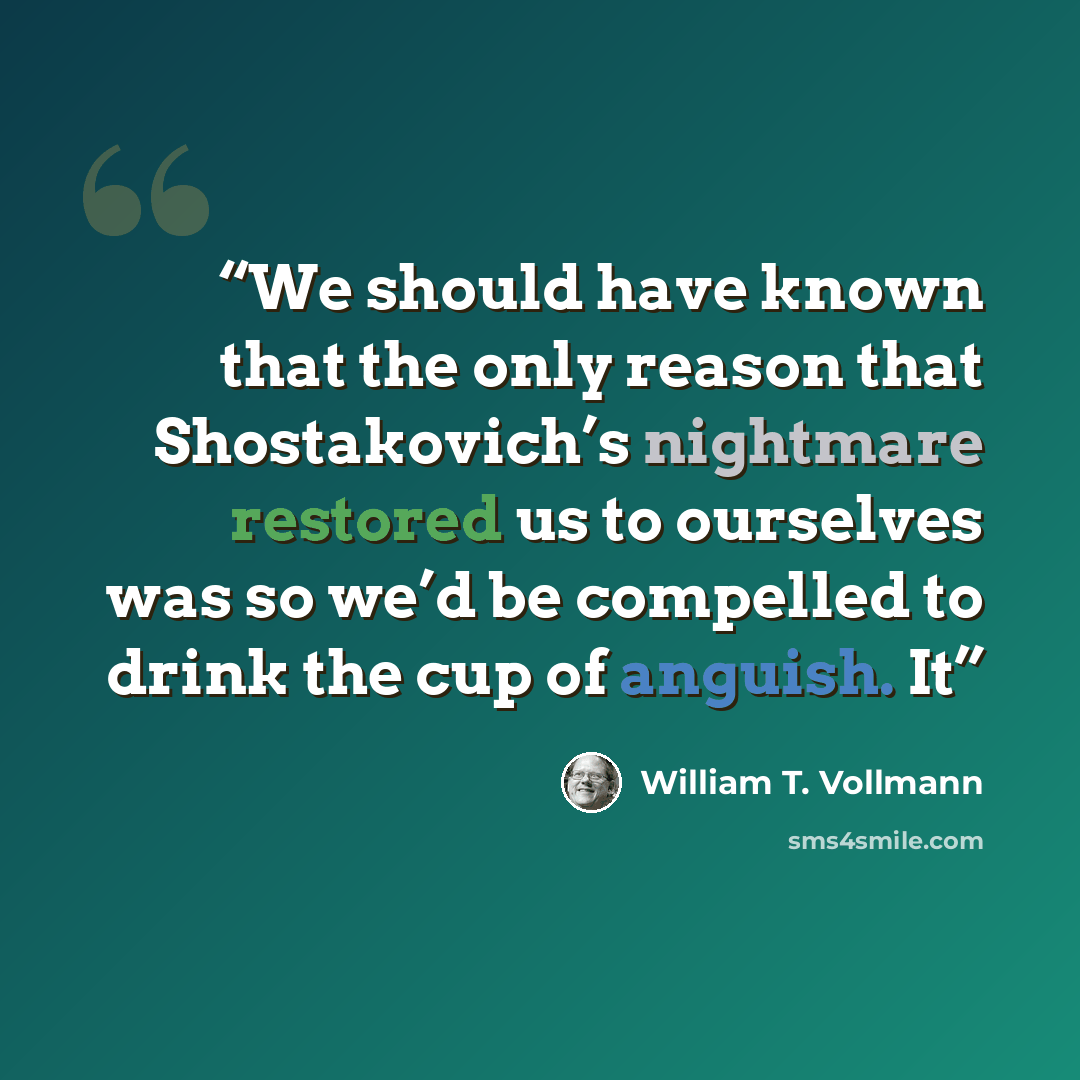 “We should have known that the only reason that Shostakovich’s nightmare restored us to ourselves was so we’d be compelled to drink the cup of anguish. It” quote by William T. Vollmann
