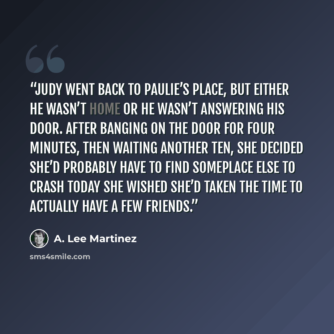 “Judy went back to Paulie’s place, but either he wasn’t home or he wasn’t answering his door. After banging on the door for four minutes, then waiting another ten, she decided she’d probably have to find someplace else to crash today She wished she’d taken the time to actually have a few friends.” quote by A. Lee Martinez