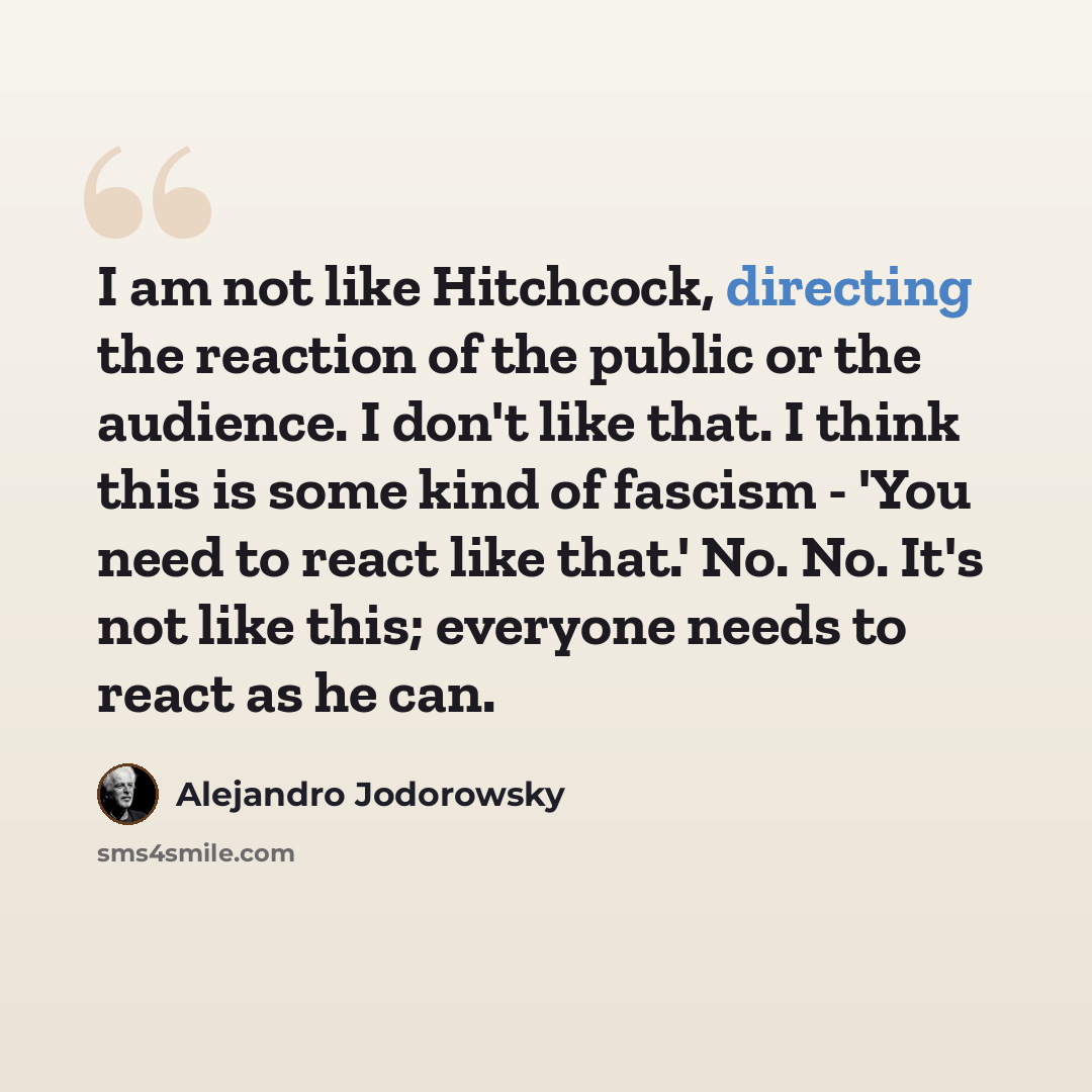 “I am not like Hitchcock, directing the reaction of the public or the audience. I don't like that. I think this is some kind of fascism - 'You need to react like that.' No. No. It's not like this; everyone needs to react as he can.” quote by Alejandro Jodorowsky