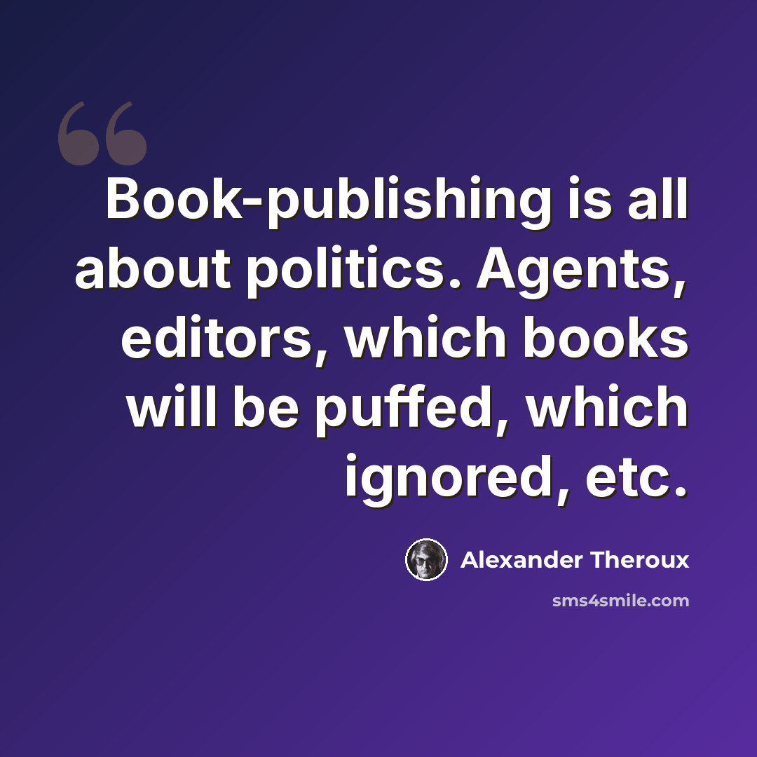 “Book-publishing is all about politics. Agents, editors, which books will be puffed, which ignored, etc.” quote by Alexander Theroux