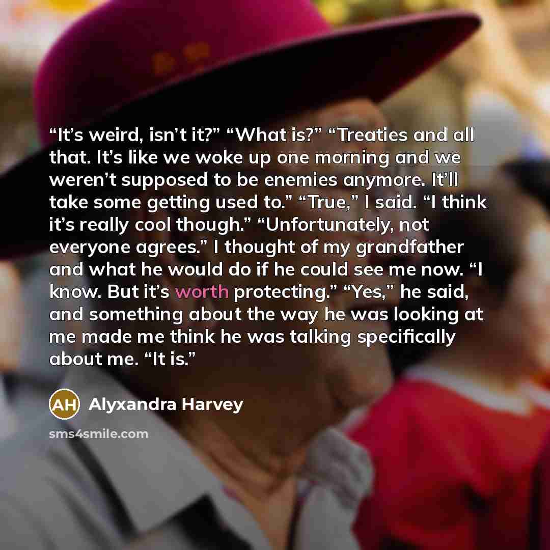 “It’s weird, isn’t it?” “What is?” “Treaties and all that. It’s like we woke up one morning and we weren’t supposed to be enemies anymore. It’ll take some getting used to.” “True,” I said. “I think it’s really cool though.” “Unfortunately, not everyone agrees.” I thought of my grandfather and what…” quote by Alyxandra Harvey