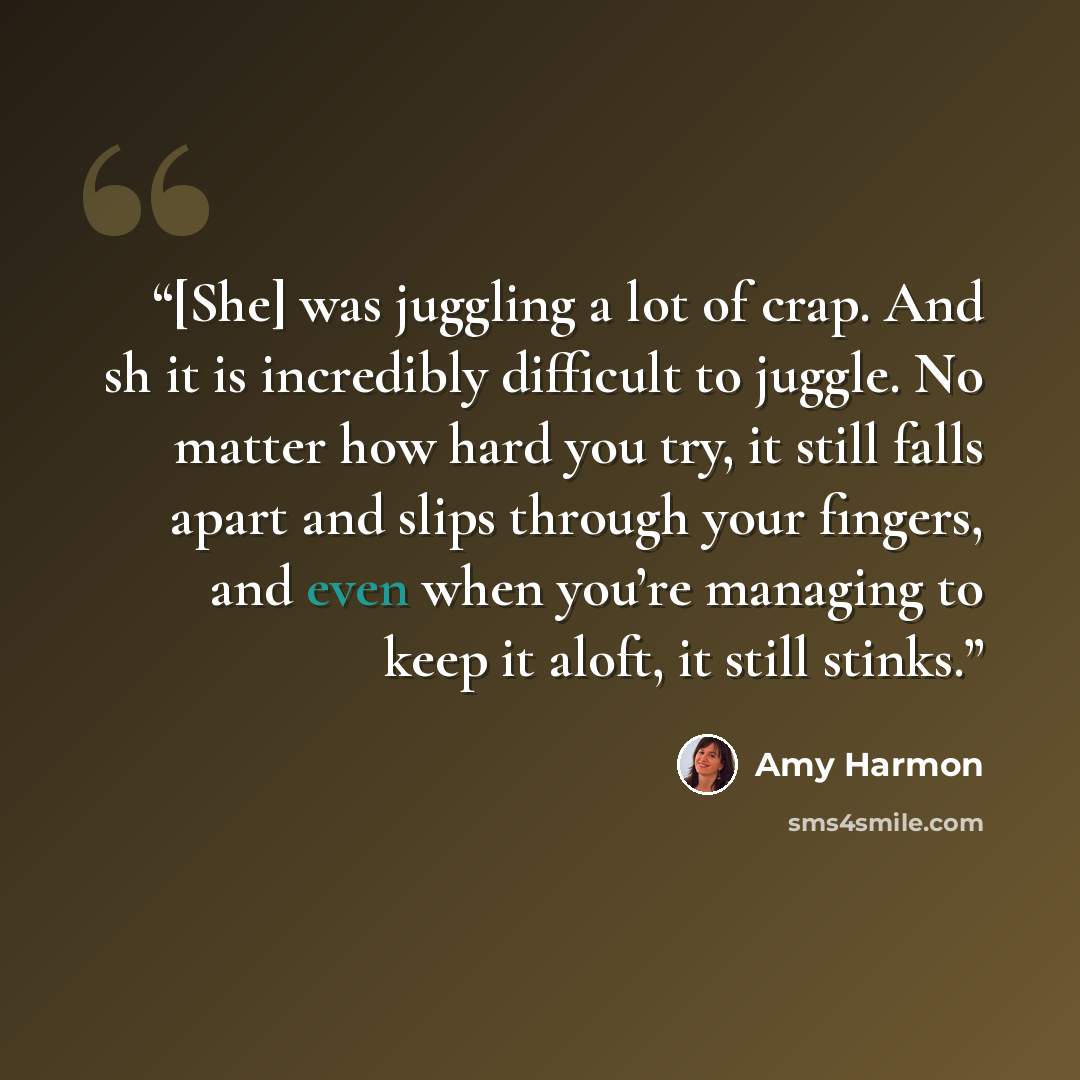 “[She] was juggling a lot of crap. And sh it is incredibly difficult to juggle. No matter how hard you try, it still falls apart and slips through your fingers, and even when you’re managing to keep it aloft, it still stinks.” quote by Amy Harmon