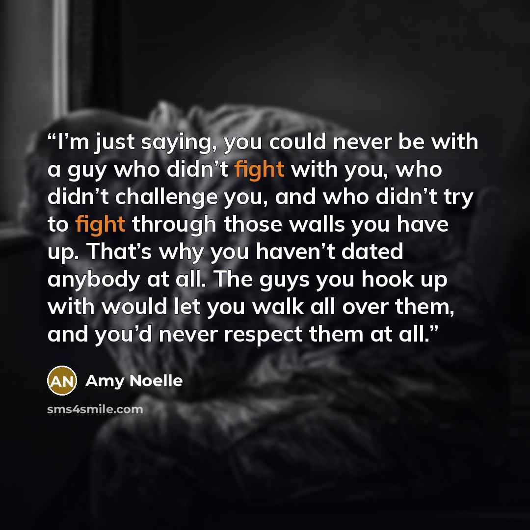 “I’m just saying, you could never be with a guy who didn’t fight with you, who didn’t challenge you, and who didn’t try to fight through those walls you have up. That’s why you haven’t dated anybody at all. The guys you hook up with would let you walk all over them, and you’d never respect them at…” quote by Amy Noelle