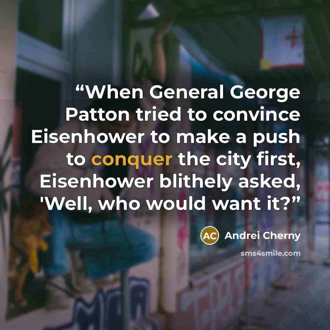“When General George Patton tried to convince Eisenhower to make a push to conquer the city first, Eisenhower blithely asked, 'Well, who would want it?” quote by Andrei Cherny