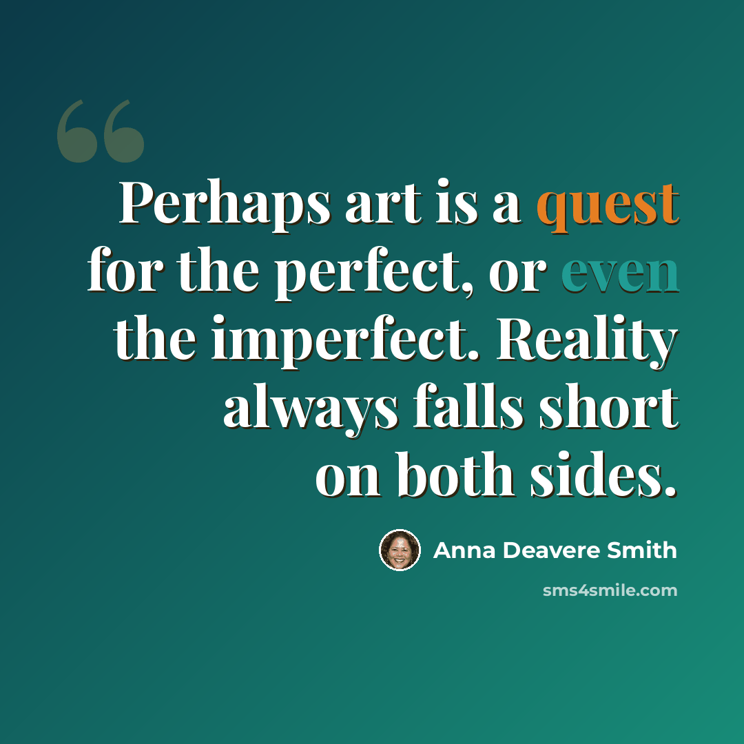 “Perhaps art is a quest for the perfect, or even the imperfect. Reality always falls short on both sides.” quote by Anna Deavere Smith
