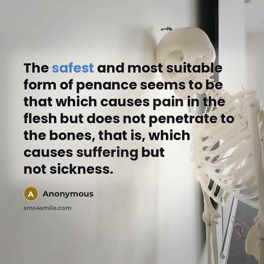 “The safest and most suitable form of penance seems to be that which causes pain in the flesh but does not penetrate to the bones, that is, which causes suffering but not sickness.” quote by Anonymous