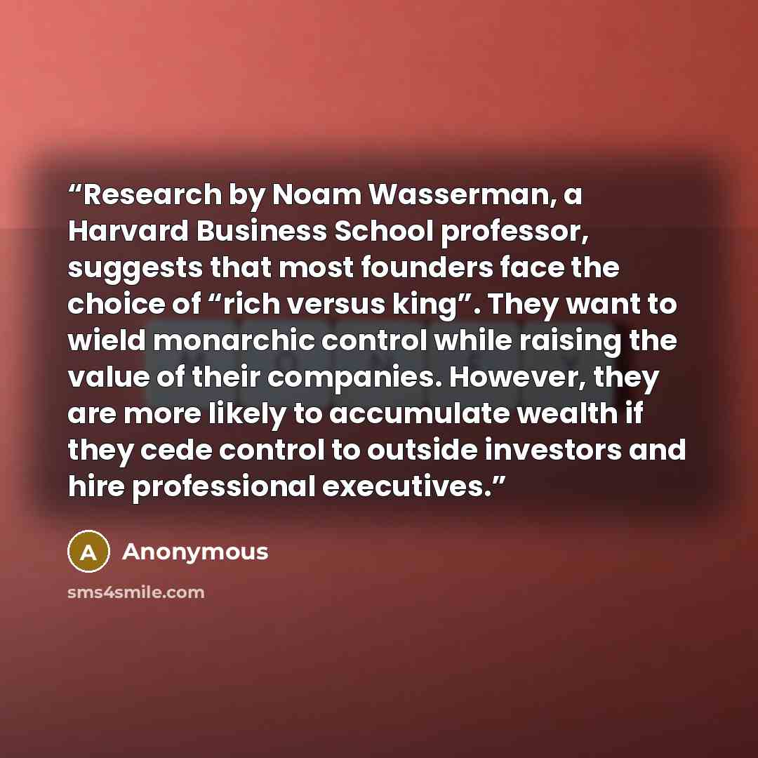 “Research by Noam Wasserman, a Harvard Business School professor, suggests that most founders face the choice of “rich versus king”. They want to wield monarchic control while raising the value of their companies. However, they are more likely to accumulate wealth if they cede control to outside…” quote by Anonymous