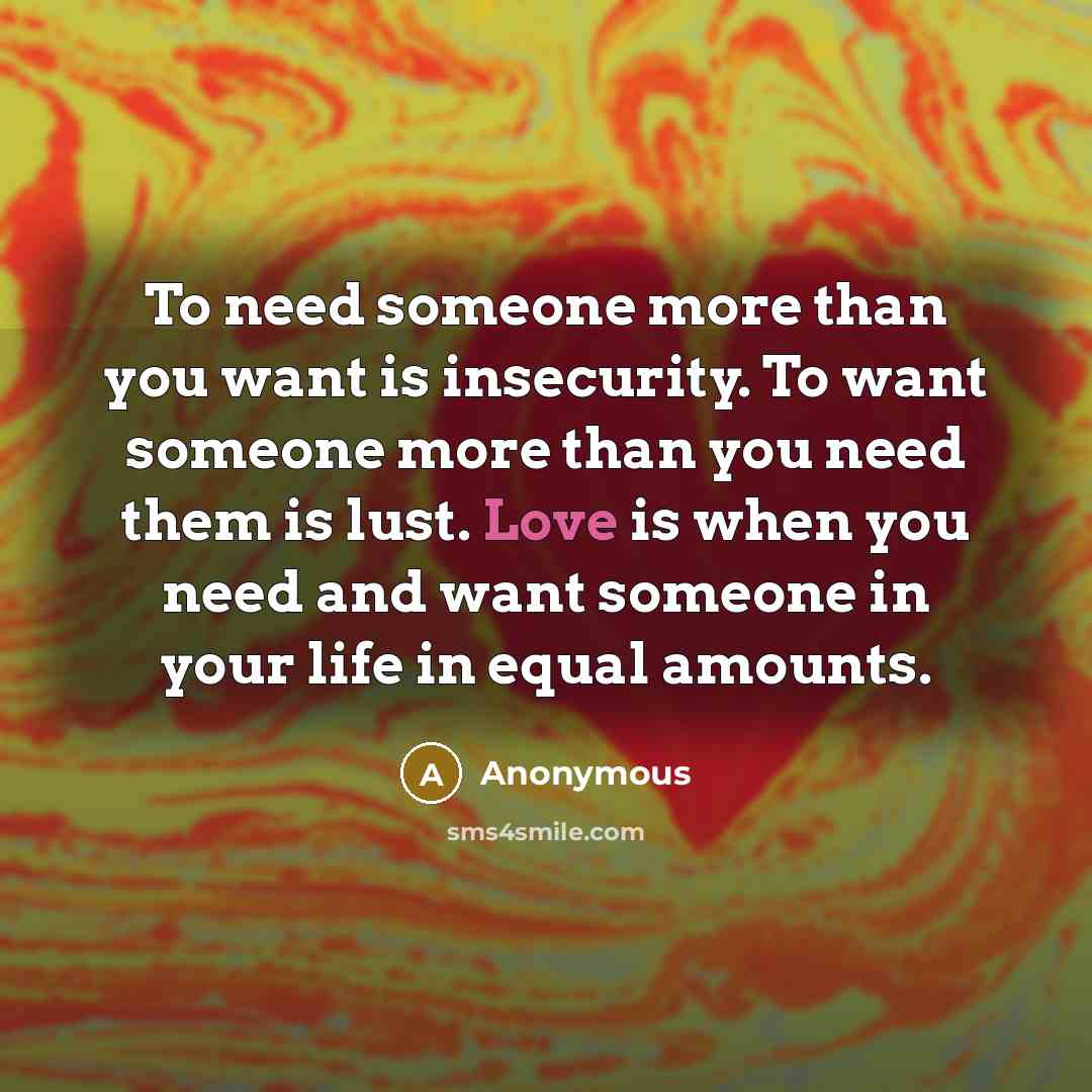 “To need someone more than you want is insecurity. To want someone more than you need them is lust. Love is when you need and want someone in your life in equal amounts.” quote by Anonymous