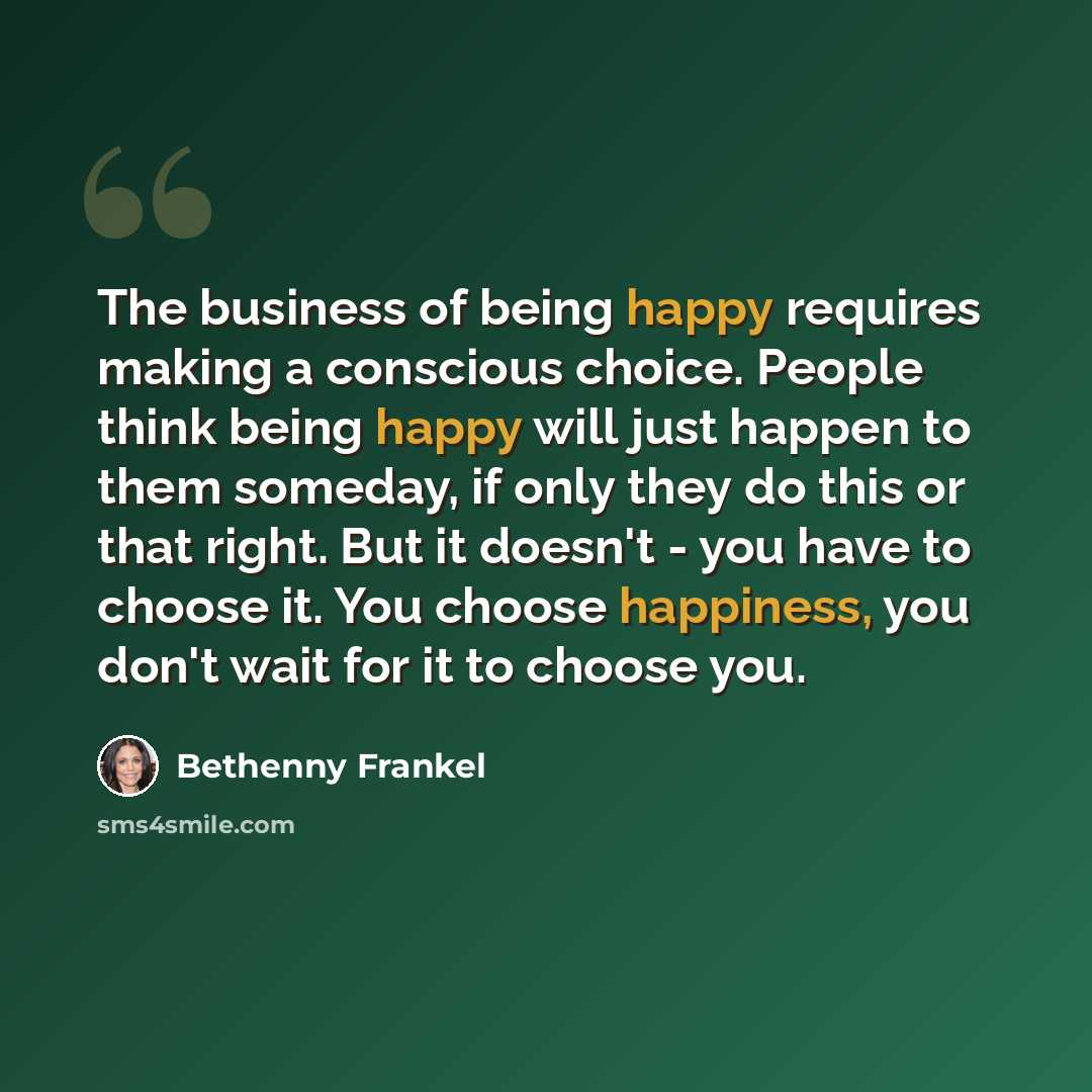 “The business of being happy requires making a conscious choice. People think being happy will just happen to them someday, if only they do this or that right. But it doesn't - you have to choose it. You choose happiness, you don't wait for it to choose you.” quote by Bethenny Frankel