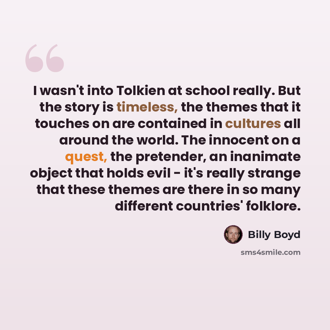 “I wasn't into Tolkien at school really. But the story is timeless, the themes that it touches on are contained in cultures all around the world. The innocent on a quest, the pretender, an inanimate object that holds evil - it's really strange that these themes are there in so many different…” quote by Billy Boyd