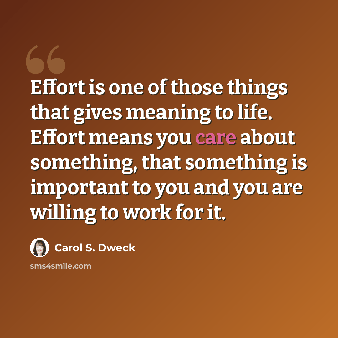 “Effort is one of those things that gives meaning to life. Effort means you care about something, that something is important to you and you are willing to work for it.” quote by Carol S. Dweck