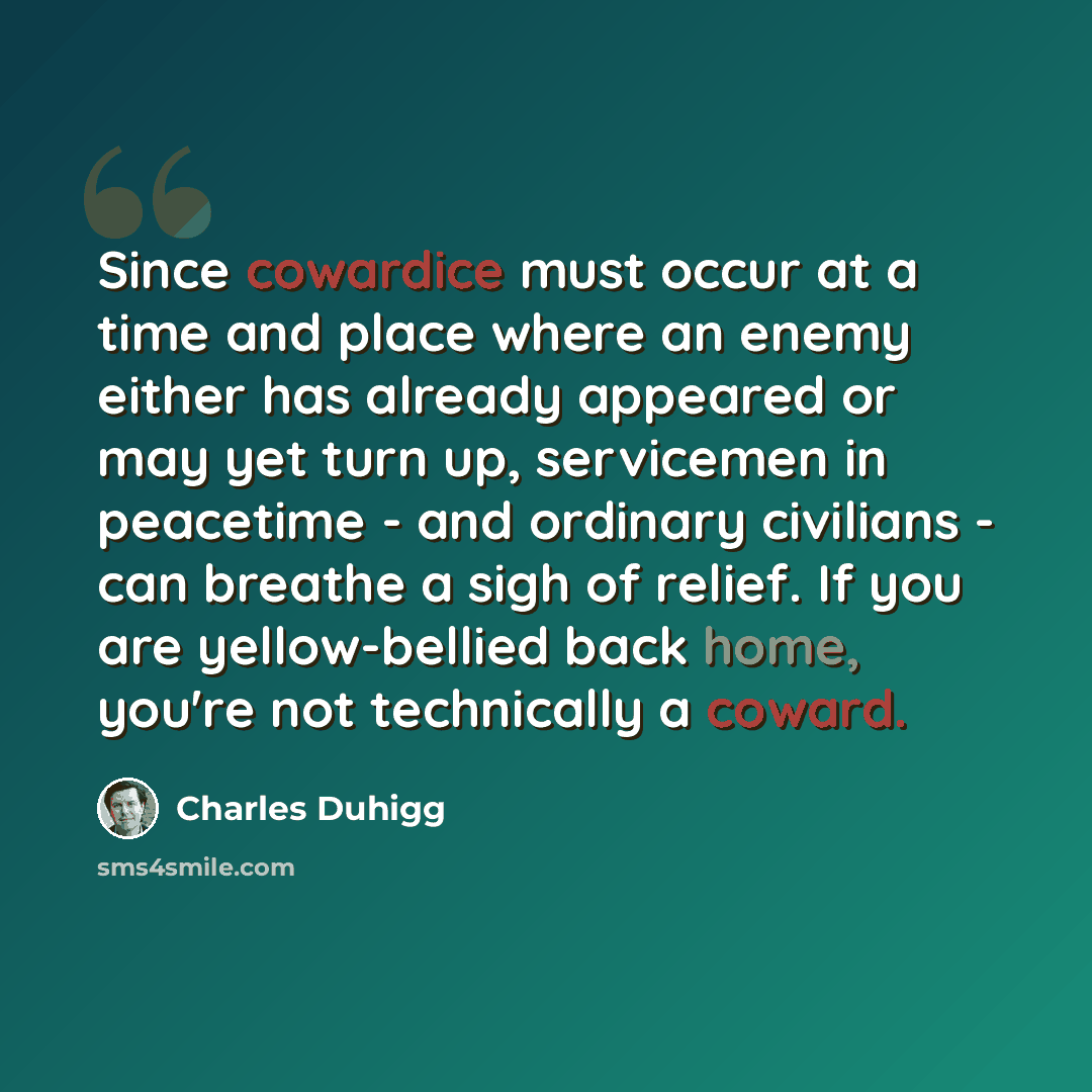 “Since cowardice must occur at a time and place where an enemy either has already appeared or may yet turn up, servicemen in peacetime - and ordinary civilians - can breathe a sigh of relief. If you are yellow-bellied back home, you're not technically a coward.” quote by Charles Duhigg