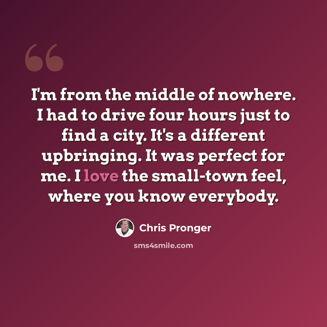“I'm from the middle of nowhere. I had to drive four hours just to find a city. It's a different upbringing. It was perfect for me. I love the small-town feel, where you know everybody.” quote by Chris Pronger