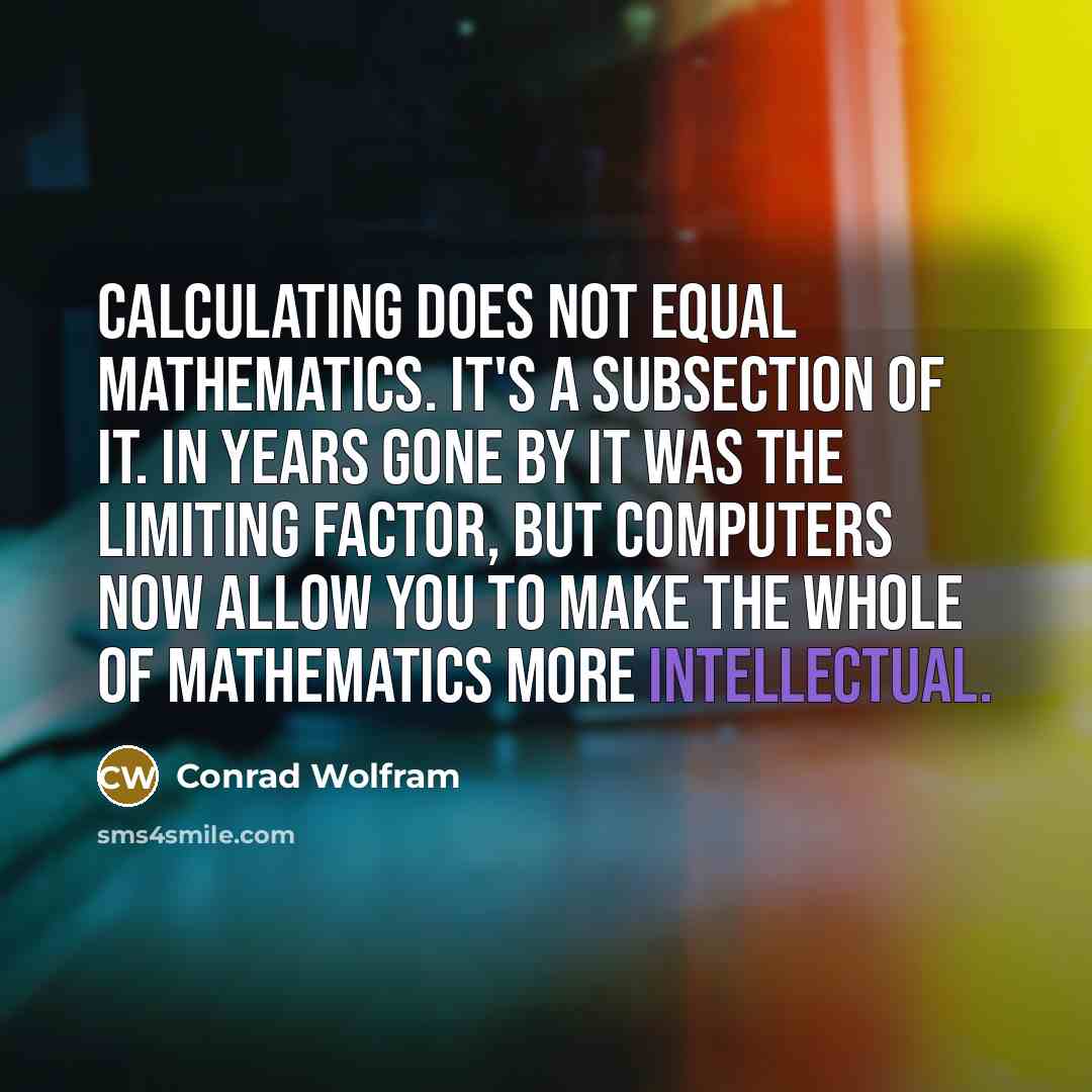 “Calculating does not equal mathematics. It's a subsection of it. In years gone by it was the limiting factor, but computers now allow you to make the whole of mathematics more intellectual.” quote by Conrad Wolfram