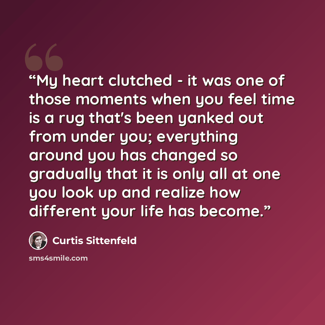 “My heart clutched - it was one of those moments when you feel time is a rug that's been yanked out from under you; everything around you has changed so gradually that it is only all at one you look up and realize how different your life has become.” quote by Curtis Sittenfeld