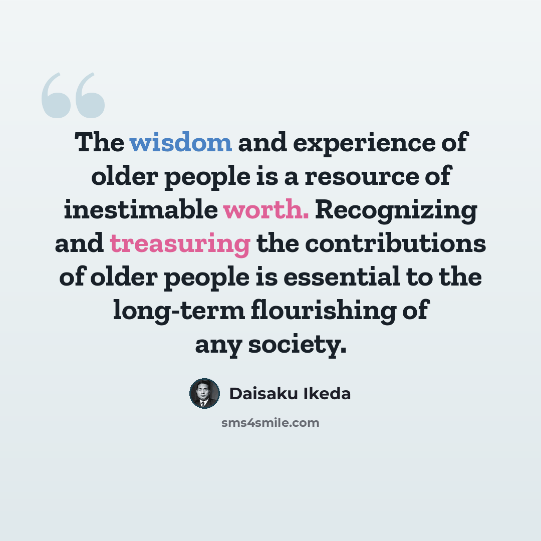 “The wisdom and experience of older people is a resource of inestimable worth. Recognizing and treasuring the contributions of older people is essential to the long-term flourishing of any society.” quote by Daisaku Ikeda