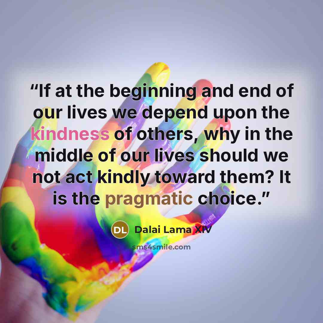 “If at the beginning and end of our lives we depend upon the kindness of others, why in the middle of our lives should we not act kindly toward them? It is the pragmatic choice.” quote by Dalai Lama XIV