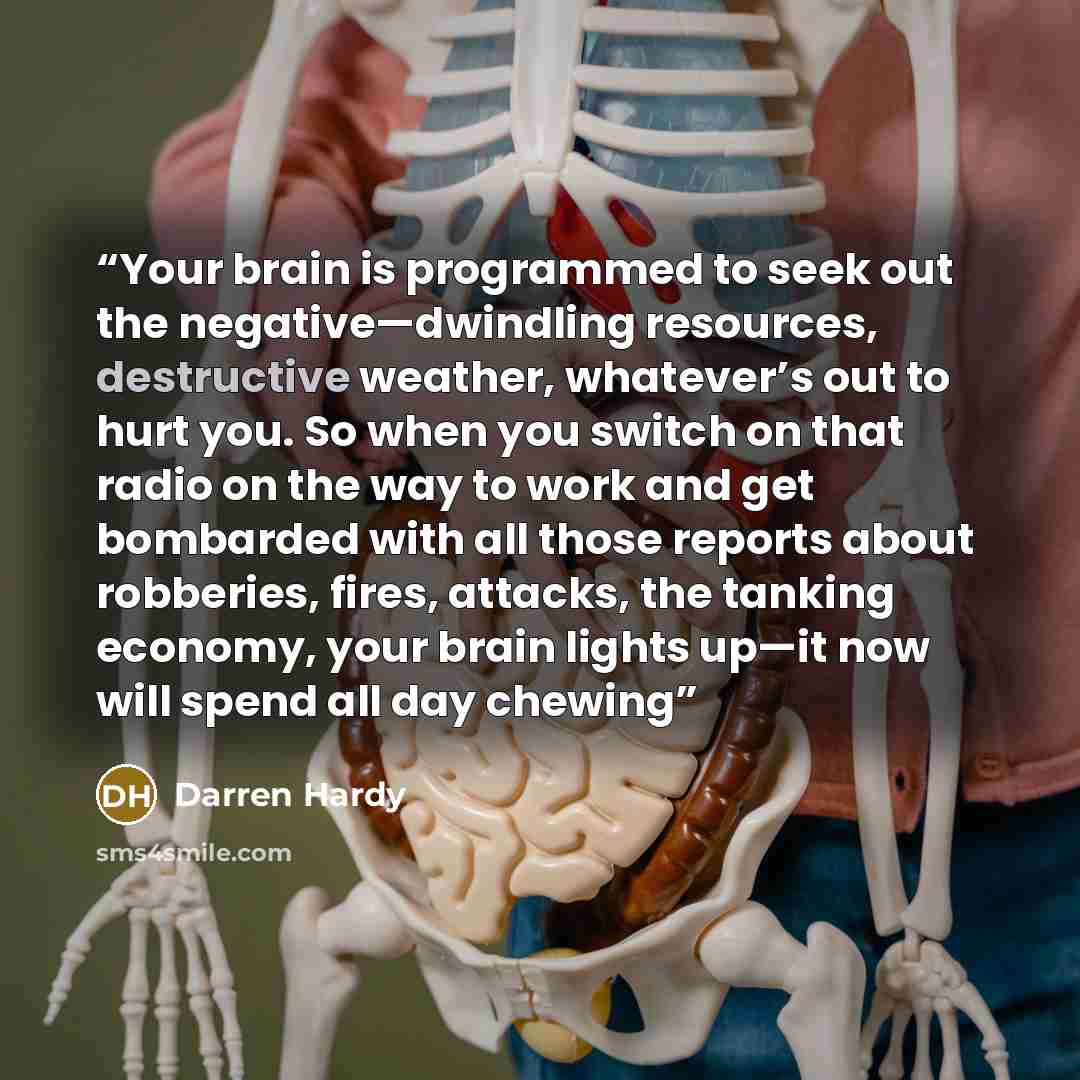 “Your brain is programmed to seek out the negative—dwindling resources, destructive weather, whatever’s out to hurt you. So when you switch on that radio on the way to work and get bombarded with all those reports about robberies, fires, attacks, the tanking economy, your brain lights up—it now…” quote by Darren Hardy