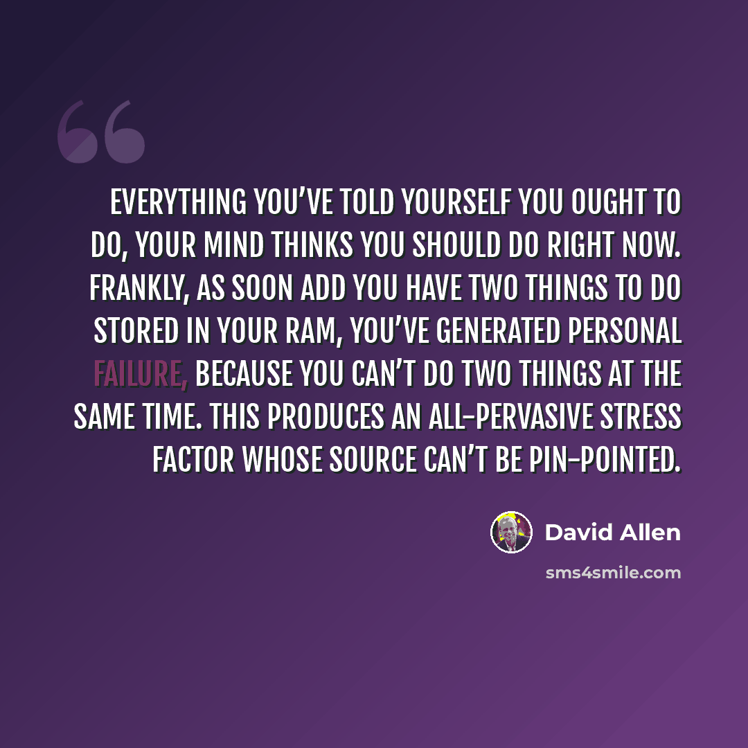 “Everything you’ve told yourself you ought to do, your mind thinks you should do right now. Frankly, as soon add you have two things to do stored in your RAM, you’ve generated personal failure, because you can’t do two things at the same time. This produces an all-pervasive stress factor whose…” quote by David Allen