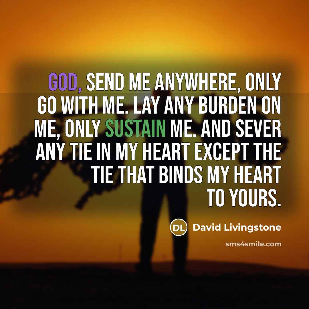 “God, send me anywhere, only go with me. Lay any burden on me, only sustain me. And sever any tie in my heart except the tie that binds my heart to Yours.” quote by David Livingstone