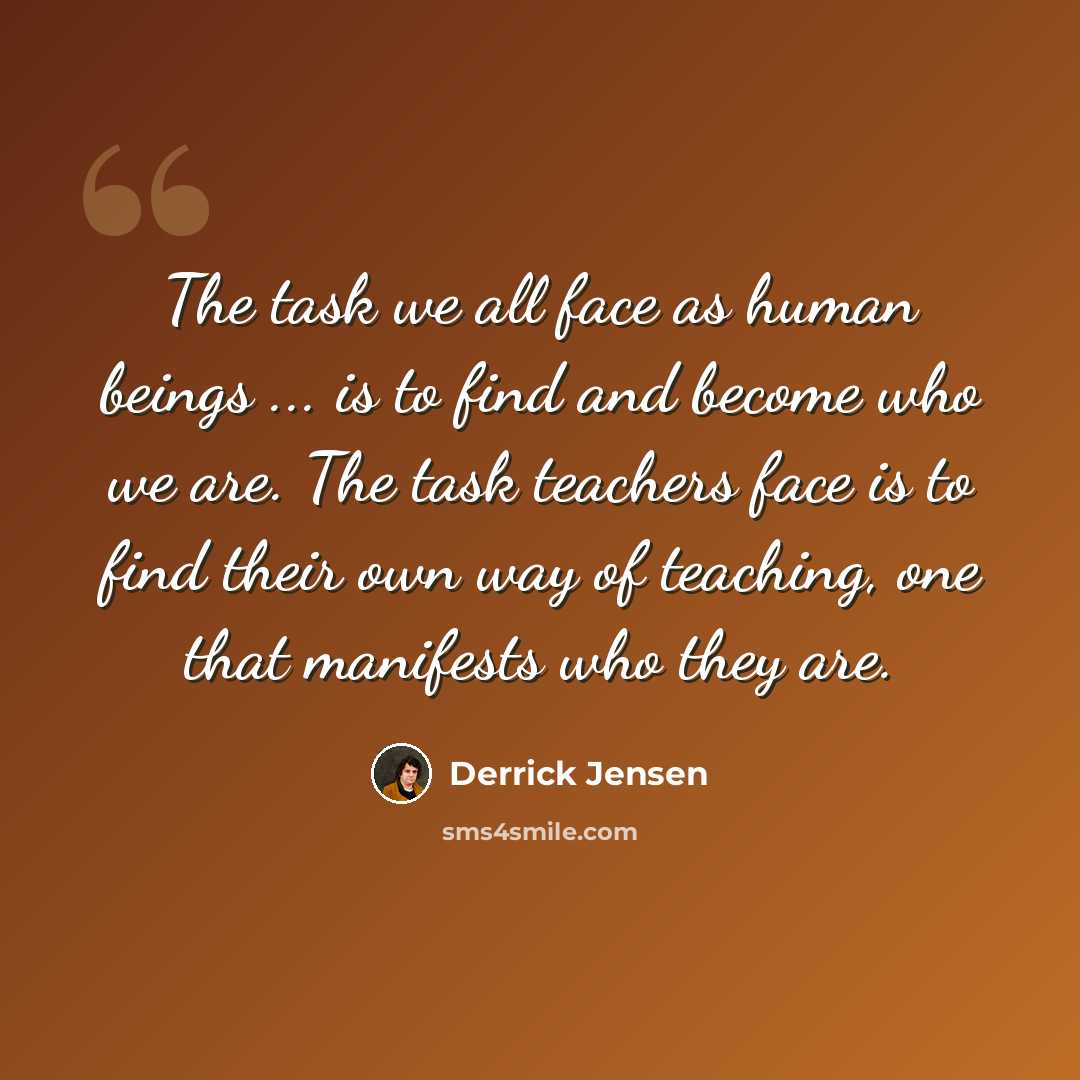“The task we all face as human beings ... is to find and become who we are. The task teachers face is to find their own way of teaching, one that manifests who they are.” quote by Derrick Jensen