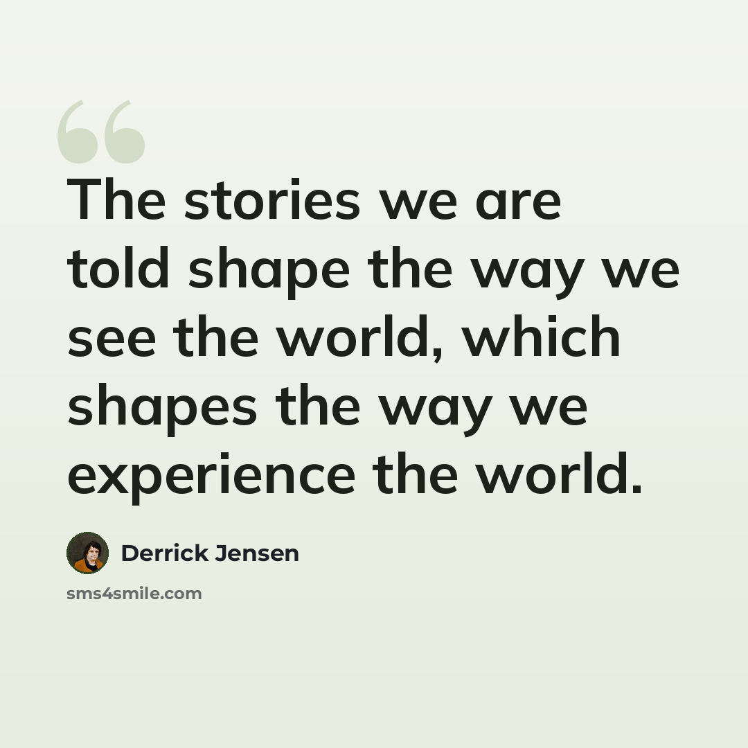 “The stories we are told shape the way we see the world, which shapes the way we experience the world.” quote by Derrick Jensen