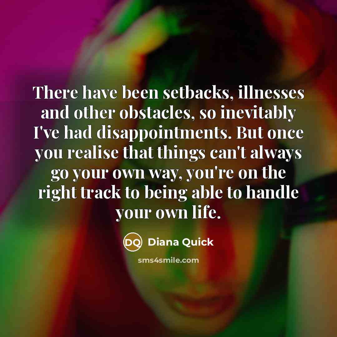 “There have been setbacks, illnesses and other obstacles, so inevitably I've had disappointments. But once you realise that things can't always go your own way, you're on the right track to being able to handle your own life.” quote by Diana Quick