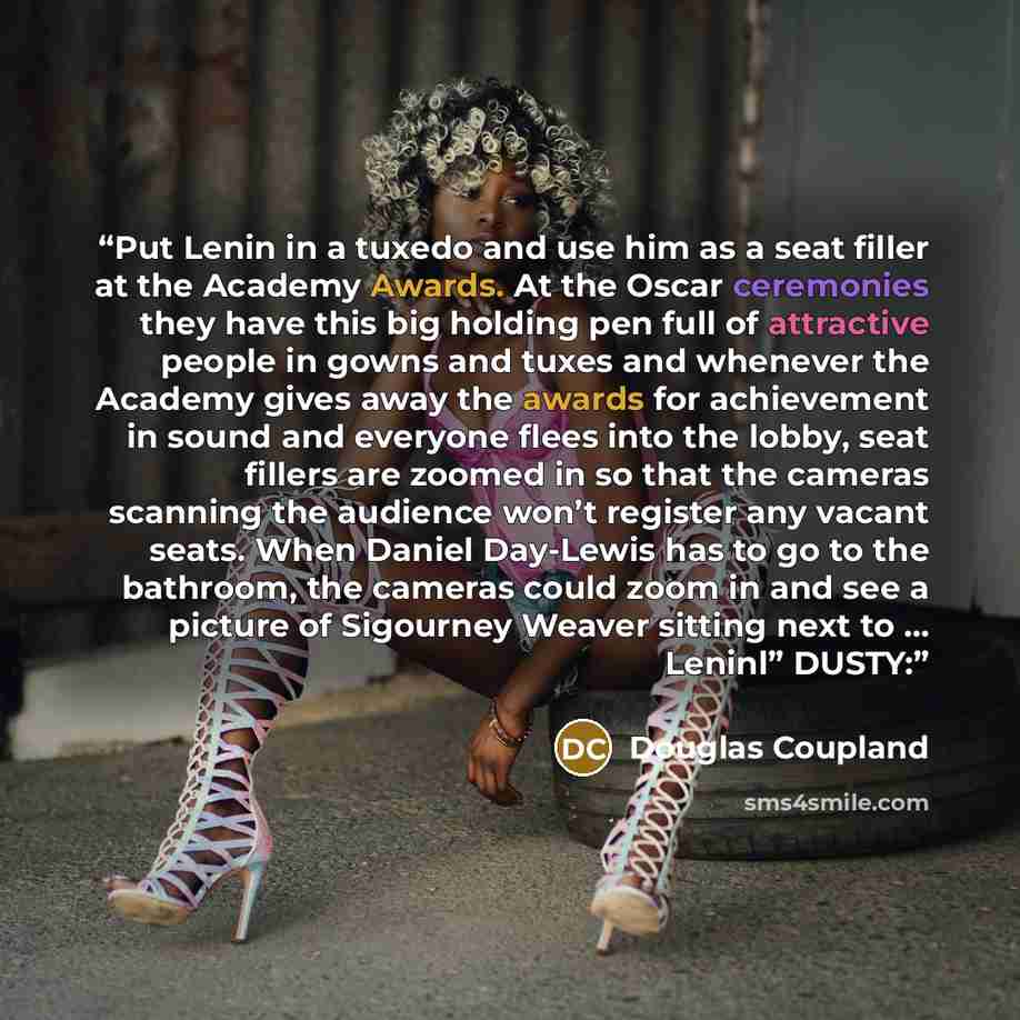 “Put Lenin in a tuxedo and use him as a seat filler at the Academy Awards. At the Oscar ceremonies they have this big holding pen full of attractive people in gowns and tuxes and whenever the Academy gives away the awards for achievement in sound and everyone flees into the lobby, seat fillers are…” quote by Douglas Coupland