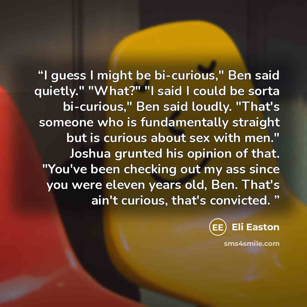 “I guess I might be bi-curious," Ben said quietly." "What?" "I said I could be sorta bi-curious," Ben said loudly. "That's someone who is fundamentally straight but is curious about sex with men." Joshua grunted his opinion of that. "You've been checking out my ass since you were eleven years old…” quote by Eli Easton