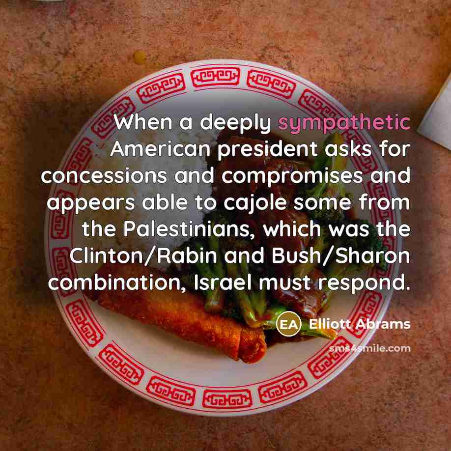 “When a deeply sympathetic American president asks for concessions and compromises and appears able to cajole some from the Palestinians, which was the Clinton/Rabin and Bush/Sharon combination, Israel must respond.” quote by Elliott Abrams
