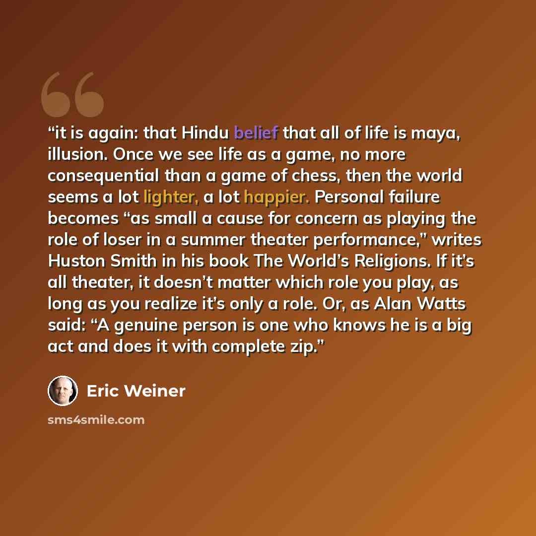 “it is again: that Hindu belief that all of life is maya, illusion. Once we see life as a game, no more consequential than a game of chess, then the world seems a lot lighter, a lot happier. Personal failure becomes “as small a cause for concern as playing the role of loser in a summer theater…” quote by Eric Weiner