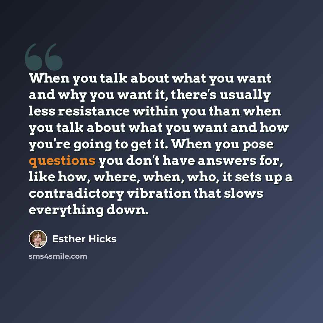 “When you talk about what you want and why you want it, there's usually less resistance within you than when you talk about what you want and how you're going to get it. When you pose questions you don't have answers for, like how, where, when, who, it sets up a contradictory vibration that slows…” quote by Esther Hicks