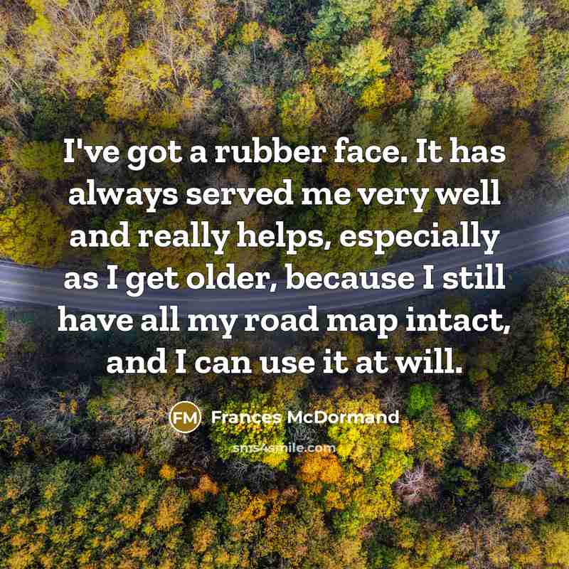 “I've got a rubber face. It has always served me very well and really helps, especially as I get older, because I still have all my road map intact, and I can use it at will.” quote by Frances McDormand