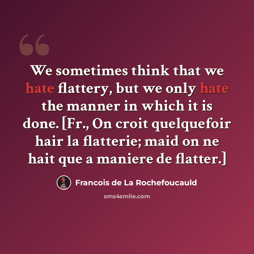 “We sometimes think that we hate flattery, but we only hate the manner in which it is done. [Fr., On croit quelquefoir hair la flatterie; maid on ne hait que a maniere de flatter.]” quote by Francois de La Rochefoucauld