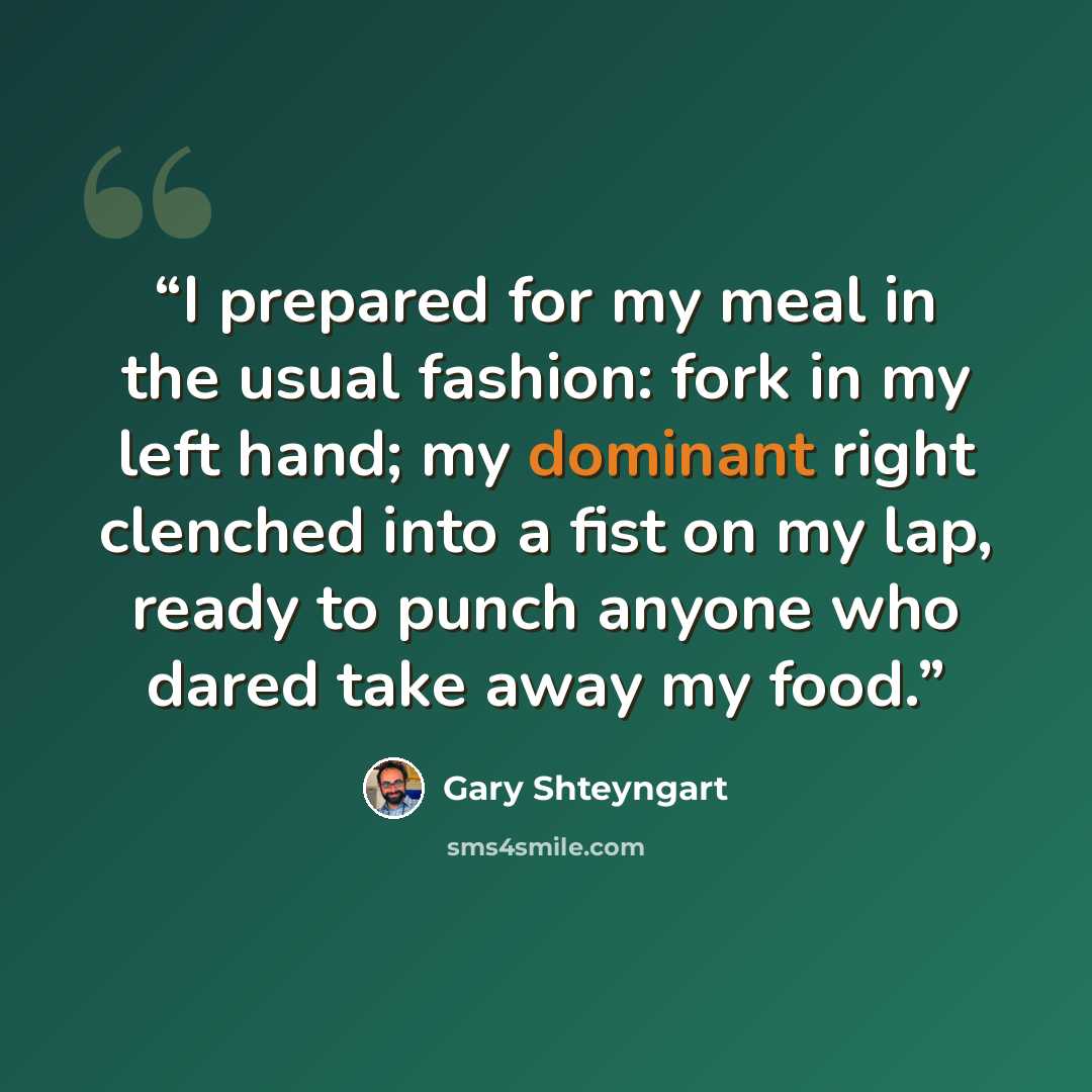 “I prepared for my meal in the usual fashion: fork in my left hand; my dominant right clenched into a fist on my lap, ready to punch anyone who dared take away my food.” quote by Gary Shteyngart