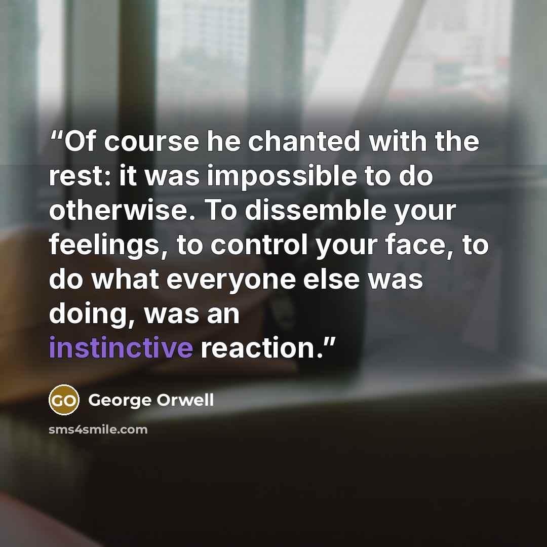 “Of course he chanted with the rest: it was impossible to do otherwise. To dissemble your feelings, to control your face, to do what everyone else was doing, was an instinctive reaction.” quote by George Orwell