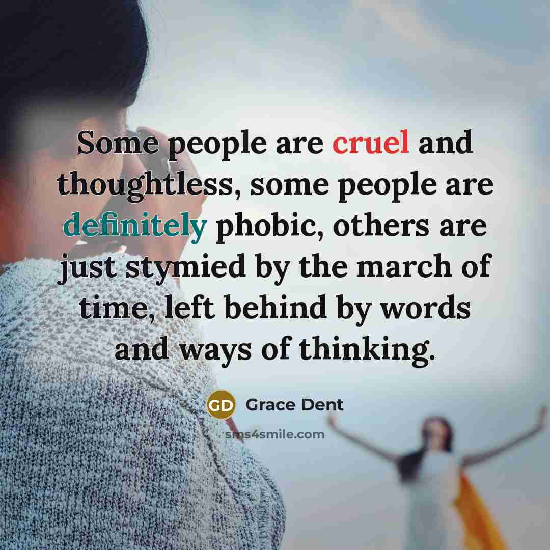 “Some people are cruel and thoughtless, some people are definitely phobic, others are just stymied by the march of time, left behind by words and ways of thinking.” quote by Grace Dent