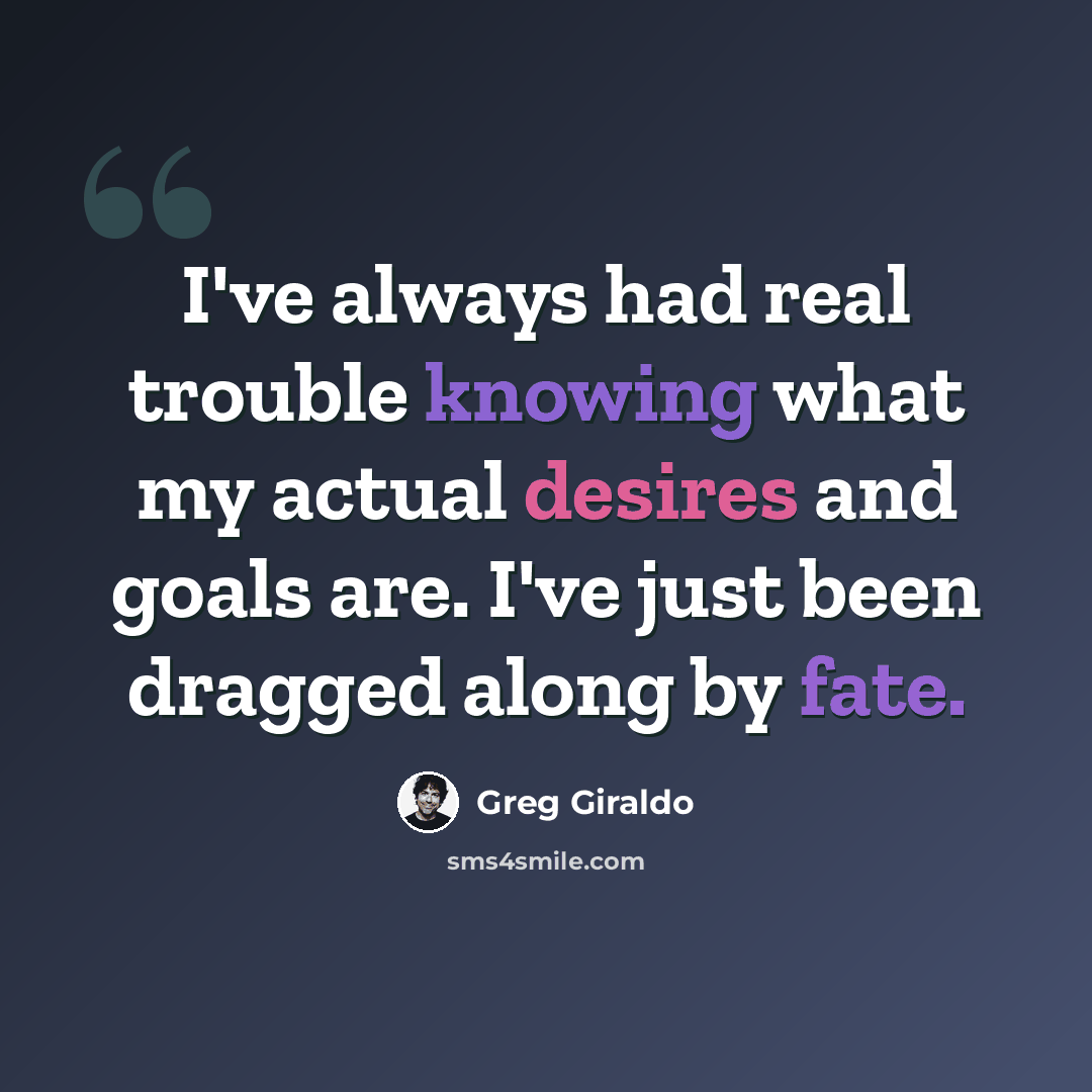 “I've always had real trouble knowing what my actual desires and goals are. I've just been dragged along by fate.” quote by Greg Giraldo