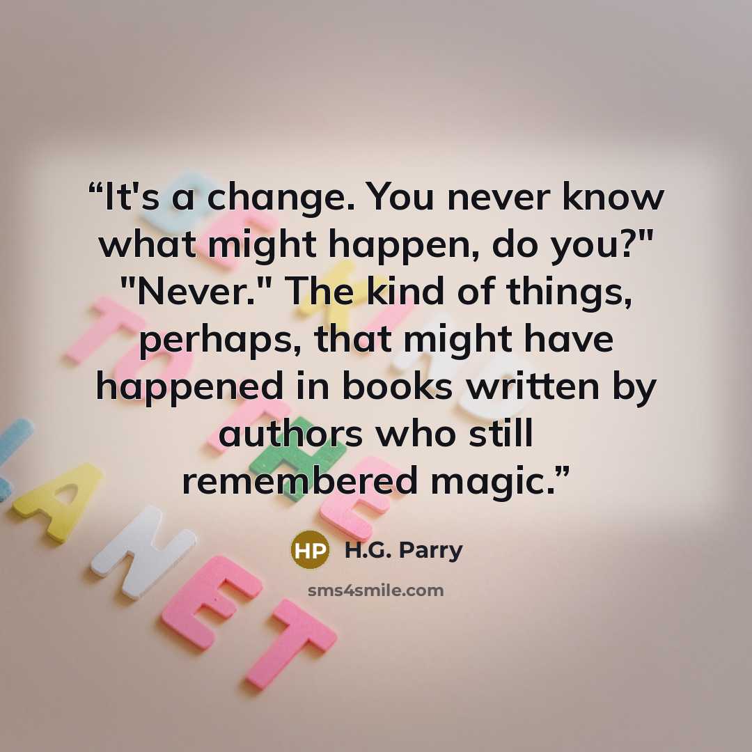 “It's a change. You never know what might happen, do you?" "Never." The kind of things, perhaps, that might have happened in books written by authors who still remembered magic.” quote by H.G. Parry