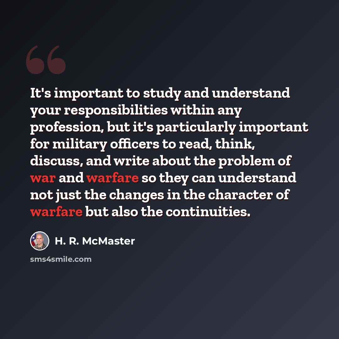 “It's important to study and understand your responsibilities within any profession, but it's particularly important for military officers to read, think, discuss, and write about the problem of war and warfare so they can understand not just the changes in the character of warfare but also the…” quote by H. R. McMaster