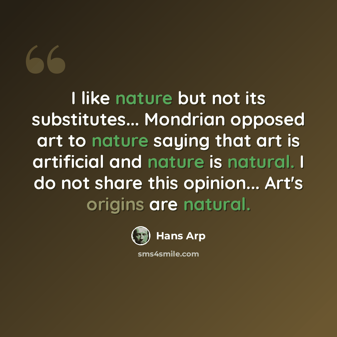 “I like nature but not its substitutes... Mondrian opposed art to nature saying that art is artificial and nature is natural. I do not share this opinion... Art's origins are natural.” quote by Hans Arp