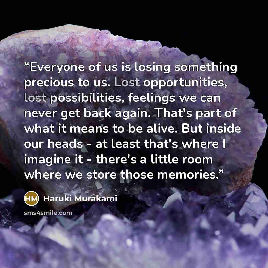 “Everyone of us is losing something precious to us. Lost opportunities, lost possibilities, feelings we can never get back again. That's part of what it means to be alive. But inside our heads - at least that's where I imagine it - there's a little room where we store those memories.” quote by Haruki Murakami