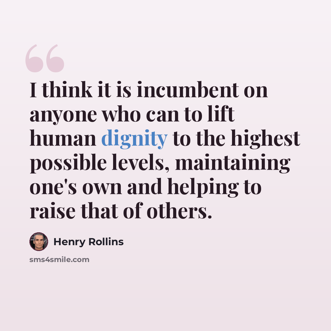 “I think it is incumbent on anyone who can to lift human dignity to the highest possible levels, maintaining one's own and helping to raise that of others.” quote by Henry Rollins