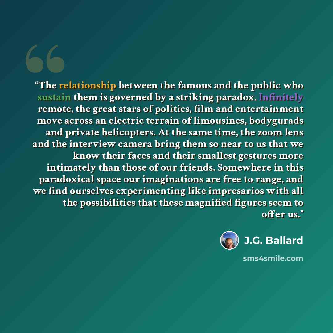 “The relationship between the famous and the public who sustain them is governed by a striking paradox. Infinitely remote, the great stars of politics, film and entertainment move across an electric terrain of limousines, bodygurads and private helicopters. At the same time, the zoom lens and the…” quote by J.G. Ballard