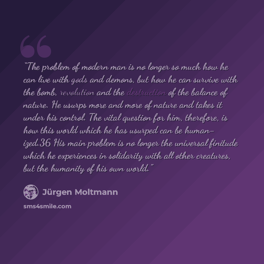 “The problem of modern man is no longer so much how he can live with gods and demons, but how he can survive with the bomb, revolution and the destruction of the balance of nature. He usurps more and more of nature and takes it under his control. The vital question for him, therefore, is how this…” quote by Jürgen Moltmann