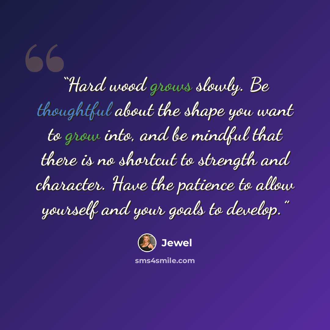 “Hard wood grows slowly. Be thoughtful about the shape you want to grow into, and be mindful that there is no shortcut to strength and character. Have the patience to allow yourself and your goals to develop.” quote by Jewel