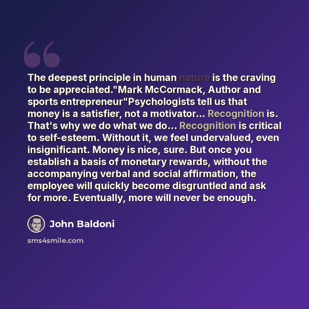 “The deepest principle in human nature is the craving to be appreciated."Mark McCormack, Author and sports entrepreneur"Psychologists tell us that money is a satisfier, not a motivator... Recognition is. That's why we do what we do... Recognition is critical to self-esteem. Without it, we feel…” quote by John Baldoni