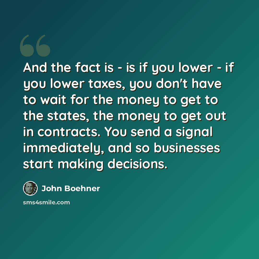 “And the fact is - is if you lower - if you lower taxes, you don't have to wait for the money to get to the states, the money to get out in contracts. You send a signal immediately, and so businesses start making decisions.” quote by John Boehner