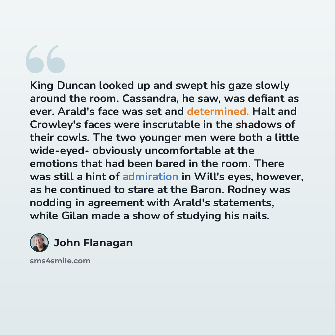 “King Duncan looked up and swept his gaze slowly around the room. Cassandra, he saw, was defiant as ever. Arald's face was set and determined. Halt and Crowley's faces were inscrutable in the shadows of their cowls. The two younger men were both a little wide-eyed- obviously uncomfortable at the…” quote by John Flanagan